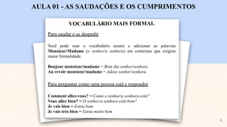 VOCABULÁRIO MAIS FORMAL
AULA 01 - AS SAUDAÇÕES E OS CUMPRIMENTOS
Para saudar e se despedir
Você pode usar o vocabulário neutro e adicionar as palavras
Monsieur/Madame (o senhor/a senhora) em contextos que exigem
maior formalidade.
Bonjour monsieur/madame = Bom dia senhor/senhora
Au revoir monsieur/madame = Adeus senhor/senhora
Para perguntar como uma pessoa está e responder
Comment allez-vous? = Como o senhor/a senhora está?
Vous allez bien? = O senhor/a senhora está bem?
Je vais bien = Estou bem
Je vais très bien = Estou muito bem
4
 