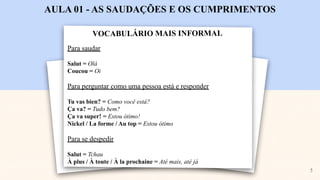 VOCABULÁRIO MAIS INFORMAL
AULA 01 - AS SAUDAÇÕES E OS CUMPRIMENTOS
Para saudar
Salut = Olá
Coucou = Oi
Para perguntar como uma pessoa está e responder
Tu vas bien? = Como você está?
Ça va? = Tudo bem?
Ça va super! = Estou ótimo!
Nickel / La forme / Au top = Estou ótimo
Para se despedir
Salut = Tchau
À plus / À toute / À la prochaine = Até mais, até já
5
 