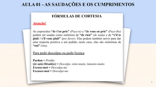 FÓRMULAS DE CORTESIA
AULA 01 - AS SAUDAÇÕES E OS CUMPRIMENTOS
Atenção!
As expressões “Je t’en prie” (Peço-te) e “Je vous en prie” (Peço-lhe)
podem ser usadas como sinônimo de “de rien” (de nada) e de “s’il te
plaît / s’il vous plaît” (por favor). Elas podem também servir para dar
uma resposta positiva a um pedido; neste caso, elas são sinônimas de
“oui” (sim).
Para pedir desculpas ou pedir licença
Pardon = Perdão
(Je suis) Désolé(e) = Desculpe, sinto muito, lamento muito
Excuse-moi = Desculpa-me
Excusez-moi = Desculpe-me
7
 