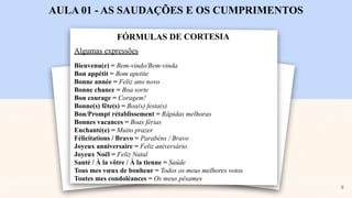 FÓRMULAS DE CORTESIA
AULA 01 - AS SAUDAÇÕES E OS CUMPRIMENTOS
Algumas expressões
Bienvenu(e) = Bem-vindo/Bem-vinda
Bon appétit = Bom apetite
Bonne année = Feliz ano novo
Bonne chance = Boa sorte
Bon courage = Coragem!
Bonne(s) fête(s) = Boa(s) festa(s)
Bon/Prompt rétablissement = Rápidas melhoras
Bonnes vacances = Boas férias
Enchanté(e) = Muito prazer
Félicitations / Bravo = Parabéns / Bravo
Joyeux anniversaire = Feliz aniversário
Joyeux Noël = Feliz Natal
Santé / À la vôtre / À la tienne = Saúde
Tous mes vœux de bonheur = Todos os meus melhores votos
Toutes mes condoléances = Os meus pêsames
8
 