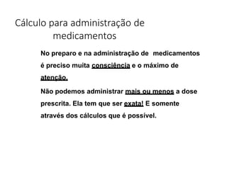 Cálculo para administração de
medicamentos
No preparo e na administração de medicamentos
é preciso muita consciência e o máximo de
atenção.
Não podemos administrar mais ou menos a dose
prescrita. Ela tem que ser exata! E somente
através dos cálculos que é possível.
 