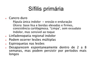 Sífilis primária
Cancro duro
 Pápula única indolor → erosão e enduração
 Úlcera: base lisa e bordas elevadas e firmes,
consistência cartilaginosa. “Limpa”, sem exsudato
 Indolor, mas sensível ao toque
Linfadenopatia regional indolor
Podem ocorrer lesões múltiplas
Espiroquetas nas lesões
Desaparecem espontaneamente dentro de 2 a 8
semanas, mas podem persistir por períodos mais
longos
 