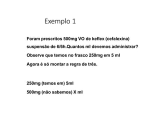 Exemplo 1
Foram prescritos 500mg VO de keflex (cefalexina)
suspensão de 6/6h.Quantos ml devemos administrar?
Observe que temos no frasco 250mg em 5 ml
Agora é só montar a regra de três.
250mg (temos em) 5ml
500mg (não sabemos) X ml
 