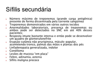 Sífilis secundária
Número máximo de treponemas (grande carga antigênica)
presente de forma disseminada pela corrente sangüínea
Treponemas demonstrados em vários outros tecidos
Anormalidades laboratoriais, presença de treponemas ou
ambos pode ser detectados no SNC em até 40% desses
pacientes;
Resposta imune bastante intensa e então pode se desenvolver
um quadro de glomerulonefrite
Erupção cutânea não pruriginosa, máculo-papular,
acometendo tronco, palmas das mãos e plantas dos pés
Linfadenopatia generalizada, indolor
Condiloma
Lesões de mucosa “em placa”
Febre, adinamia, astenia
Sífilis maligna precoce
 