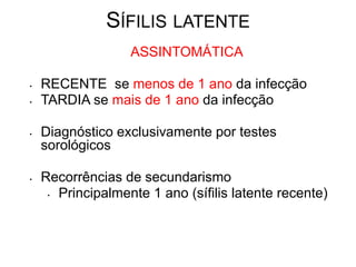 SÍFILIS LATENTE
ASSINTOMÁTICA
• RECENTE se menos de 1 ano da infecção
• TARDIA se mais de 1 ano da infecção
• Diagnóstico exclusivamente por testes
sorológicos
• Recorrências de secundarismo
• Principalmente 1 ano (sífilis latente recente)
Fonte: Syphilis, Mandel: Principles and Practice of Infectious
Diseases, 6th ed.
 