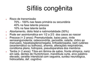 Sífilis congênita
Risco de transmissão
 70% - 100% nas fases primária ou secundária
 40% na fase latente precoce
 10% na fase latente tardia
Abortamento, óbito fetal e natimortalidade (50%)
Pode ser assintomática em 1/2 a 2/3 dos casos ao nascer
Precoce (< 2 anos): Prematuridade, baixo peso, rinite
serosanguinolenta, osteocondrite, periostite, osteíte, chôro ao
manuseio, hepatoesplenomegalia, linfoadenopatia, rash cutâneo
(exantemático ou bolhoso), anemia, alterações respiratórias,
condiloma plano, hidropsia, pseudoparalisia dos membros
Tardia (> 2 anos): Tíbia em lâmina de sabre, fronte olímpica, nariz
em sela, dentes de Huntchinson, mandíbula curta, arco palatino
elevado, ceratite intersticial com cegueira, surdez neurológica,
hidrocefalia, def. cognitivo
 
