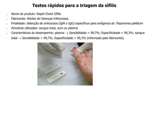  Nome do produto: Rapid Check Sífilis
 Fabricante: Núcleo de Doenças Infecciosas
 Finalidade: detecção de anticorpos (IgM e IgG) específicos para antígenos do Treponema pallidum
 Amostras utilizadas: sangue total, soro ou plasma
 Características do desempenho: plasma  Sensibilidade = 99,7%; Especificidade = 99,3%; sangue
total  Sensibilidade = 99,7%; Especificidade = 99,3% (informado pelo fabricante).
Testes rápidos para a triagem da sífilis
 