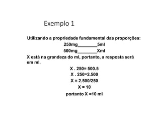 Exemplo 1
Utilizando a propriedade fundamental das proporções:
250mg 5ml
500mg Xml
X está na grandeza do ml, portanto, a resposta será
em ml.
X . 250= 500.5
X . 250=2.500
X = 2.500/250
X = 10
portanto X =10 ml
 
