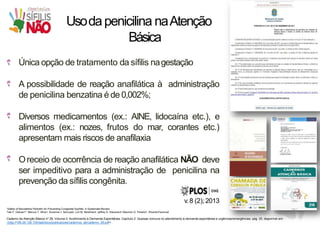 Usodapenicilina naAtenção
Básica
Única opção de tratamento da sífilis nagestação
A possibilidade de reação anafilática à administração
de penicilina benzatina é de 0,002%;
Diversos medicamentos (ex.: AINE, lidocaína etc.), e
alimentos (ex.: nozes, frutos do mar, corantes etc.)
apresentam mais riscos de anafilaxia
Oreceio de ocorrência de reação anafilática NÃO deve
ser impeditivo para a administração de penicilina na
prevenção da sífilis congênita.
v.8 (2);2013
¹Safety of Benzathine Penicillin for Preventing Congenital Syphilis: A SystematicReview
Tais F. Galvao1*, Marcus T. Silva1, Suzanne J. Serruya2, Lori M. Newman3, Jeffrey D. Klausner4, Mauricio G. Pereira1, RicardoFescina2
Caderno da Atenção Básica nº 28, Volume II, Acolhimento à Demanda Espontânea, Capítulo 2: Queixas comuns no atendimento à demanda espontânea e urgências/emergências, pág. 25, disponível em:
<http://189.28.128.100/dab/docs/publicacoes/cadernos_ab/caderno_28.pdf>. .
 