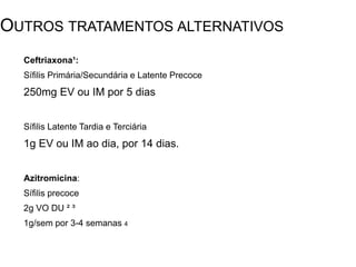 Ceftriaxona¹:
Sífilis Primária/Secundária e Latente Precoce
250mg EV ou IM por 5 dias
Sífilis Latente Tardia e Terciária
1g EV ou IM ao dia, por 14 dias.
Azitromicina:
Sífilis precoce
2g VO DU ² ³
1g/sem por 3-4 semanas 4
OUTROS TRATAMENTOS ALTERNATIVOS
¹ Diretrizes de Atendimento de Sífilis em Adultos - Serviço de Doenças Infecciosas e Parasitárias do Hospital Universitário
Clementino Fraga Filho – UFRJ
² Sex Transm Dis. 2002, Hook EW
³N Engl J Med. 2005 Riedner G; London School of Hygiene and Tropical Medicine, London.
4 DST J. Bras. Doenças Sex. Transm; 2001.Passos, Mauro Romero Leal
 