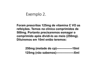 Exemplo 2.
Foram prescritos 125mg de vitamina C VO as
refeições. Temos na clinica comprimidos de
500mg. Portanto precisaremos esmagar o
comprimido após dividi-lo ao meio (250mg).
Diluiremos em 10ml então teremos:
250mg (metade do cp)----------------10ml
125mg (não sabemos)------------------Xml
 
