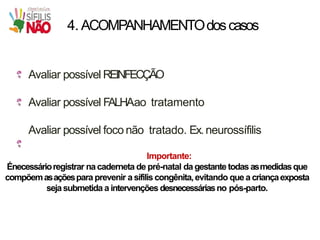 4. ACOMPANHAMENTOdoscasos
Avaliar possível REINFECÇÃO
Avaliar possível FALHAao tratamento
Avaliar possível foco não tratado. Ex.neurossífilis
Importante:
Énecessárioregistrar nacaderneta de pré-natal dagestantetodas asmedidasque
compõemasaçõespara prevenir a sífilis congênita,evitando que a criançaexposta
sejasubmetida a intervenções desnecessáriasno pós-parto.
 