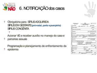 6. NOTIFICAÇÃOdoscasos
Obrigatória para SÍFILISADQUIRIDA
SÍFILISEMGEST
ANTE(pré-natal, parto epuerpério)
SÍFILISCONGÊNITA
Acionar VEe receber auxílio no manejo do casoe
parcerias sexuais
Programação e planejamento de enfrentamento da
epidemia
 