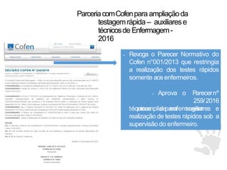 ParceriacomCofenpara ampliaçãoda
testagemrápida – auxiliarese
técnicosde Enfermagem-
2016
 Revoga o Parecer Normativo do
Cofen n°001/2013 que restringia
a realização dos testes rápidos
somente aosenfermeiros.
técnicos de enfermagem
 Aprova o Parecernº
259/2016
queamplia para auxiliares e
a
realização de testes rápidos sob
supervisão do enfermeiro.
 