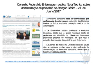 1 – A Penicilina Benzatina pode ser administrada por
profissionais de enfermagem no âmbito das Unidades
Básicas de Saúde, mediante prescrição médica ou de
enfermagem;
1 – Os Enfermeiros podem prescrever a Penicilina
Benzatina, desde que o gestor municipal adote os
protocolos do Ministério da Saúde ou desenvolva
protocolos próprios do município, em que haja a
previsão da prescrição da penicilina pelo Enfermeiro;
1 – A ausência do médico na Unidade Básica de Saúde
não se configura motivo para a não realização da
administração da Penicilina Benzatina, desde que o
Enfermeiro esteja presente.
http://www.cofen.gov.br/wp-content/uploads/2017/06/NOTA-T%C3%89CNICA-COFEN-CTLN-N%C2%B0-03-2017.pdf
ConselhoFederalde EnfermagempublicaNota Técnica sobre
administraçãode penicilina naAtençãoBásica– 21 de
Junho/2017
 