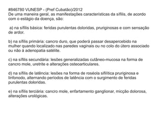 #846780 VUNESP - (Pref Cubatão)/2012
De uma maneira geral, as manifestações características da sífilis, de acordo
com o estágio da doença, são:
a) na sífilis básica: feridas purulentas doloridas, pruriginosas e com sensação
de ardor.
b) na sífilis primária: cancro duro, que poderá passar desapercebido na
mulher quando localizado nas paredes vaginais ou no colo do útero associado
ou não à adenopatia satélite.
c) na sífilis secundária: lesões generalizadas cutâneo-mucosa na forma de
cancro mole, uretrite e alterações osteoarticulares.
d) na sífilis de latência: lesões na forma de roséola sifilítica pruriginosa e
linfonodo, alternando períodos de latência com o surgimento de feridas
purulentas doloridas.
e) na sífilis terciária: cancro mole, enfartamento ganglionar, micção dolorosa,
alterações urológicas.
 
