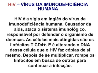 HIV – VÍRUS DA IMUNODEFICIÊNCIA
HUMANA
Miriam Raquel Teodoro de Sousa - Núcleo de
Prevenção - 143
HIV é a sigla em inglês do vírus da
imunodeficiência humana. Causador da
aids, ataca o sistema imunológico,
responsável por defender o organismo de
doenças. As células mais atingidas são os
linfócitos T CD4+. E é alterando o DNA
dessa célula que o HIV faz cópias de si
mesmo. Depois de se multiplicar, rompe os
linfócitos em busca de outros para
continuar a infecção.
 