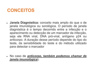 CONCEITOS
 Janela Diagnóstica: conceito mais amplo do que o de
janela imunológica ou sorológica. O período de janela
diagnóstica é o tempo decorrido entre a infecção e o
aparecimento ou detecção de um marcador da infecção,
seja ele RNA viral, DNA pró-viral, antígeno p24 ou
anticorpo. A duração desse período depende do tipo do
teste, da sensibilidade do teste e do método utilizado
para detectar o marcador
 No caso de anticorpo, também podemos chamar de
janela imunológica).
 