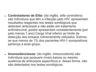 Controladores de Elite: (do inglês, elite controllers)
são indíviduos que têm a infecção pelo HIV, apresentam
resultados reagentes nos testes sorológicos que
detectam anticorpos e não estão em tratamento
antirretroviral, porém apresentam consistentemente (por
pelo menos 1 ano) Carga Viral inferior ao limite de
detecção dos ensaios rotineiramente utilizados. Estima-
se que menos de 1% dos pacientes HIV-1 soropositivos
pertença a esse grupo.
 Imunosilenciosos: (do inglês, immunosilents) são
indivíduos que possuem níveis baixos ou mesmo
ausência de anticorpos específicos e, dessa forma, não
são detectados nos testes sorológicos.
 