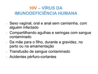 HIV – VÍRUS DA
IMUNODEFICIÊNCIA HUMANA
Miriam Raquel Teodoro de Sousa - Núcleo de
Prevenção - 147
 Sexo vaginal, oral e anal sem camisinha, com
alguém infectado
 Compartilhando agulhas e seringas com sangue
contaminado
 Da mãe para o filho, durante a gravidez, no
parto ou na amamentação
 Transfusão de sangue contaminado
 Acidentes pérfuro-cortantes
 