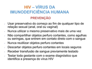 HIV – VÍRUS DA
IMUNODEFICIÊNCIA HUMANA
Miriam Raquel Teodoro de Sousa - Núcleo de
Prevenção - 148
 Usar preservativo do começo ao fim de qualquer tipo de
relação sexual (anal, oral ou vaginal)
 Nunca utilizar o mesmo preservativo mais de uma vez
 Não compartilhar objetos perfuro cortantes, como agulhas
ou seringas, que entrem em contato direto com o sangue
 Nunca reutilizar objetos perfuro cortantes
 Descartar objetos perfuro cortantes em locais seguros
 Receber transfusão de sangue previamente testado
 Testar toda gestante com o exame diagnóstico que
identifica a presença do vírus HIV
PREVENÇÃO
 