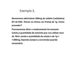 Exemplo 3.
Deveremos administrar 200mg de cefalim (cefalotina)
EV de 6/6h. Temos na clinica um fr/amp de 1g. Como
proceder?
Precisaremos diluir o medicamento há somente
soluto,a quantidade de solvente que vou utilizar sera
de 10ml, sendo a quantidade do soluto e de 1g =
1.000mg, fazendo sempre a conversão quando
necessária.
 