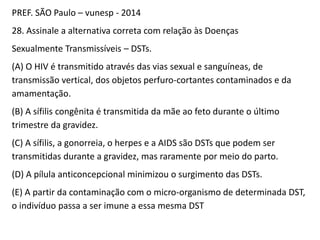 PREF. SÃO Paulo – vunesp - 2014
28. Assinale a alternativa correta com relação às Doenças
Sexualmente Transmissíveis – DSTs.
(A) O HIV é transmitido através das vias sexual e sanguíneas, de
transmissão vertical, dos objetos perfuro-cortantes contaminados e da
amamentação.
(B) A sífilis congênita é transmitida da mãe ao feto durante o último
trimestre da gravidez.
(C) A sífilis, a gonorreia, o herpes e a AIDS são DSTs que podem ser
transmitidas durante a gravidez, mas raramente por meio do parto.
(D) A pílula anticoncepcional minimizou o surgimento das DSTs.
(E) A partir da contaminação com o micro-organismo de determinada DST,
o indivíduo passa a ser imune a essa mesma DST
 