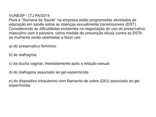 VUNESP - (TJ PA/2014
Para a “Semana da Saúde” na empresa estão programadas atividades de
educação em saúde sobre as doenças sexualmente transmissíveis (DST).
Considerando as dificuldades existentes na negociação do uso do preservativo
masculino com o parceiro, como medida de prevenção eficaz contra as DSTs
as mulheres serão orientadas a fazer uso
a) do preservativo feminino.
b) do diafragma.
c) da ducha vaginal, imediatamente após a relação sexual.
d) do diafragma associado ao gel espermicida.
e) do dispositivo intrauterino com filamento de cobre (DIU) associado ao gel
espermicida.
 