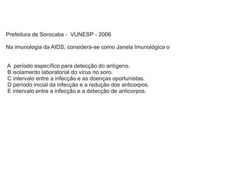 Prefeitura de Sorocaba - VUNESP - 2006
Na imunologia da AIDS, considera-se como Janela Imunológica o
A período específico para detecção do antígeno.
B isolamento laboratorial do vírus no soro.
C intervalo entre a infecção e as doenças oportunistas.
D período inicial da infecção e a redução dos anticorpos.
E intervalo entre a infecção e a detecção de anticorpos.
 