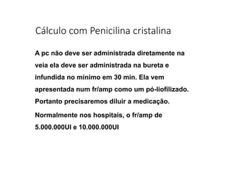 Cálculo com Penicilina cristalina
A pc não deve ser administrada diretamente na
veia ela deve ser administrada na bureta e
infundida no minimo em 30 min. Ela vem
apresentada num fr/amp como um pó-liofilizado.
Portanto precisaremos diluir a medicação.
Normalmente nos hospitais, o fr/amp de
5.000.000UI e 10.000.000UI
 