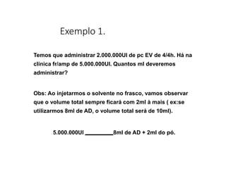 Exemplo 1.
Temos que administrar 2.000.000UI de pc EV de 4/4h. Há na
clinica fr/amp de 5.000.000UI. Quantos ml deveremos
administrar?
Obs: Ao injetarmos o solvente no frasco, vamos observar
que o volume total sempre ficará com 2ml à mais ( ex:se
utilizarmos 8ml de AD, o volume total será de 10ml).
5.000.000UI 8ml de AD + 2ml do pó.
 