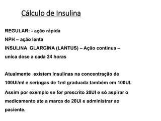Cálculo de Insulina
REGULAR: - ação rápida
NPH – ação lenta
INSULINA GLARGINA (LANTUS) – Ação continua –
unica dose a cada 24 horas
Atualmente existem insulinas na concentração de
100UI/ml e seringas de 1ml graduada também em 100UI.
Assim por exemplo se for prescrito 20UI e só aspirar o
medicamento ate a marca de 20UI e administrar ao
paciente.
 