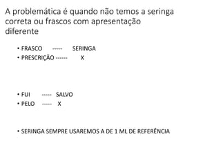 A problemática é quando não temos a seringa
correta ou frascos com apresentação
diferente
• FRASCO ----- SERINGA
• PRESCRIÇÃO ------ X
• FUI ----- SALVO
• PELO ----- X
• SERINGA SEMPRE USAREMOS A DE 1 ML DE REFERÊNCIA
 