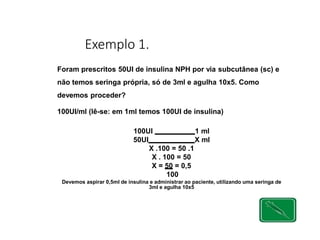 Exemplo 1.
Foram prescritos 50UI de insulina NPH por via subcutânea (sc) e
não temos seringa própria, só de 3ml e agulha 10x5. Como
devemos proceder?
100UI/ml (lê-se: em 1ml temos 100UI de insulina)
100UI 1 ml
50UI X ml
X .100 = 50 .1
X . 100 = 50
X = 50 = 0,5
100
Devemos aspirar 0,5ml de insulina e administrar ao paciente, utilizando uma seringa de
3ml e agulha 10x5
 