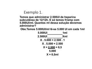Exemplo 1.
Temos que administrar 2.500UI de heparina
subcutânea de 12/12h. E só temos fr/amp com
5.000UI/ml. Quantos ml dessa solução devemos
administrar?
Obs:Temos 5.000UI/ml lê-se 5.000 UI em cada 1ml
5.000UI 1ml
2.500UI Xml
X . 5.000 = 2.500 . 1
X . 5.000 = 2.500
X = 2.500 = 0,5
5.000
X = 0,5ml
 