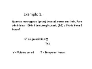 Exemplo 1.
Quantas macrogotas (gotas) deveraõ correr em 1min. Para
administrar 1000ml de soro glicosado (SG) a 5% de 6 em 6
horas?
N° de gotas/min = V
Tx3
V = Volume em ml T = Tempo em horas
 