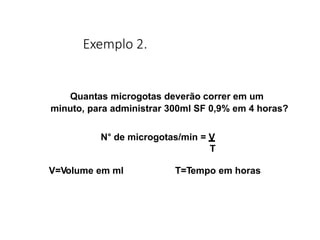 Exemplo 2.
Quantas microgotas deverão correr em um
minuto, para administrar 300ml SF 0,9% em 4 horas?
N° de microgotas/min = V
T
V=Volume em ml T=Tempo em horas
 