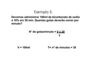 Exemplo 3.
Devemos administrar 100ml de bicarbonato de sodio
a 10% em 30 min. Quantas gotas deverão correr por
minuto?
N° de gotas/minuto = V x 20
T
V = 100ml T= nº de minutos = 30
 
