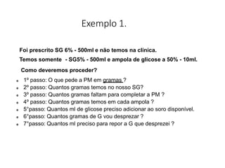 Exemplo 1.
Foi prescrito SG 6% - 500ml e não temos na clinica.
Temos somente - SG5% - 500ml e ampola de glicose a 50% - 10ml.
Como deveremos proceder?
 1º passo: O que pede a PM em gramas ?
 2º passo: Quantos gramas temos no nosso SG?
 3º passo: Quantos gramas faltam para completar a PM ?
 4º passo: Quantos gramas temos em cada ampola ?
 5°passo: Quantos ml de glicose preciso adicionar ao soro disponível.
 6°passo: Quantos gramas de G vou desprezar ?
 7°passo: Quantos ml preciso para repor a G que desprezei ?
 