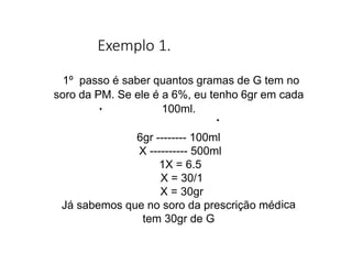 Exemplo 1.
ica
1º passo é saber quantos gramas de G tem no
soro da PM. Se ele é a 6%, eu tenho 6gr em cada
100ml.
6gr -------- 100ml
X ---------- 500ml
1X = 6.5
X = 30/1
X = 30gr
Já sabemos que no soro da prescrição méd
tem 30gr de G
 