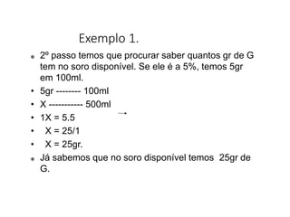 Exemplo 1.
 2º passo temos que procurar saber quantos gr de G
tem no soro disponível. Se ele é a 5%, temos 5gr
em 100ml.
• 5gr -------- 100ml
• X ----------- 500ml
• 1X = 5.5
• X = 25/1
• X = 25gr.
 Já sabemos que no soro disponível temos 25gr de
G.
 