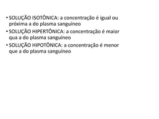 • SOLUÇÃO ISOTÔNICA: a concentração é igual ou
próxima a do plasma sanguíneo
• SOLUÇÃO HIPERTÔNICA: a concentração é maior
qua a do plasma sanguíneo
• SOLUÇÃO HIPOTÔNICA: a concentração é menor
que a do plasma sanguíneo
 