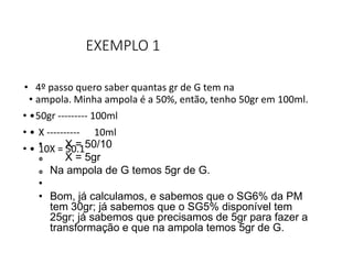 EXEMPLO 1
• 4º passo quero saber quantas gr de G tem na
• ampola. Minha ampola é a 50%, então, tenho 50gr em 100ml.
• •50gr --------- 100ml
• • X ---------- 10ml
• • 10X = 50.1
• X = 50/10
 X = 5gr
 Na ampola de G temos 5gr de G.
•
• Bom, já calculamos, e sabemos que o SG6% da PM
tem 30gr; já sabemos que o SG5% disponível tem
25gr; já sabemos que precisamos de 5gr para fazer a
transformação e que na ampola temos 5gr de G.
 