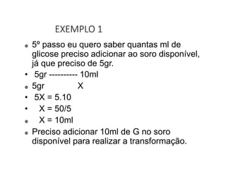 EXEMPLO 1
 5º passo eu quero saber quantas ml de
glicose preciso adicionar ao soro disponível,
já que preciso de 5gr.
• 5gr ---------- 10ml
 5gr X
• 5X = 5.10
• X = 50/5
 X = 10ml
 Preciso adicionar 10ml de G no soro
disponível para realizar a transformação.
 