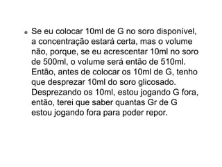  Se eu colocar 10ml de G no soro disponível,
a concentração estará certa, mas o volume
não, porque, se eu acrescentar 10ml no soro
de 500ml, o volume será então de 510ml.
Então, antes de colocar os 10ml de G, tenho
que desprezar 10ml do soro glicosado.
Desprezando os 10ml, estou jogando G fora,
então, terei que saber quantas Gr de G
estou jogando fora para poder repor.
 