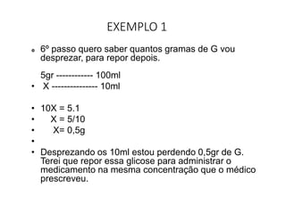 EXEMPLO 1
 6º passo quero saber quantos gramas de G vou
desprezar, para repor depois.
5gr ------------ 100ml
• X --------------- 10ml
• 10X = 5.1
• X = 5/10
• X= 0,5g
•
• Desprezando os 10ml estou perdendo 0,5gr de G.
Terei que repor essa glicose para administrar o
medicamento na mesma concentração que o médico
prescreveu.
 