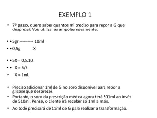 EXEMPLO 1
• 7º passo, quero saber quantos ml preciso para repor a G que
desprezei. Vou utilizar as ampolas novamente.
• •5gr ---------- 10ml
• •0,5g X
• •5X = 0,5.10
• • X = 5/5
• X = 1ml.
• Preciso adicionar 1ml de G no soro disponível para repor a
glicose que desprezei.
• Portanto, o soro da prescrição médica agora terá 501ml ao invés
de 510ml. Pense, o cliente irá receber só 1ml a mais.
• Ao todo precisará de 11ml de G para realizar a transformação.
 