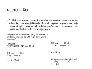 REDILUIÇÃO
• É diluir ainda mais o medicamento, aumentando o valume do
solvente, com o objetivo de obter dosagens pequenas ou seja
concentração menores de soluto, porém com um volume que
possa ser trabalhado com segurança.
Foi prescrito aminofilina 15 mg IV, tem-se na
unidade, ampolas de 240 mg/10 ml. Como
proceder?
PM: 3mg
DISPONÍVEL: 240 mg/ 10 ml
240 mg ------ 10 ml
3 mg ------ X
X = 0,125 ml
240 mg ------- 10 ml
X -------- 1 ml
X = 24 mg
24 mg ---------10 ml (9 + 1ml)
3mg ---------- X
X = 1,25
 