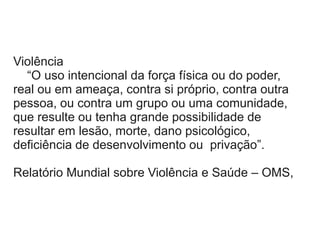 Violência
“O uso intencional da força física ou do poder,
real ou em ameaça, contra si próprio, contra outra
pessoa, ou contra um grupo ou uma comunidade,
que resulte ou tenha grande possibilidade de
resultar em lesão, morte, dano psicológico,
deficiência de desenvolvimento ou privação”.
Relatório Mundial sobre Violência e Saúde – OMS,
 