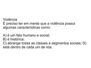 Violência
É preciso ter em mente que a violência possui
algumas características como:
A) é um fato humano e social;
B) é histórica;
C) abrange todas as classes e segmentos sociais; D)
está dentro de cada um de nós.
 